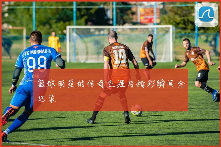 篮球明星的传奇生涯与精彩瞬间全记录
