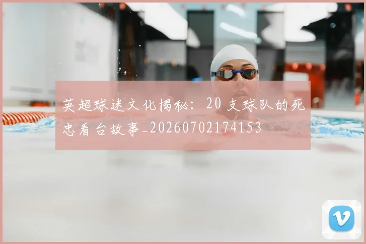 英超球迷文化揭秘：20 支球队的死忠看台故事_20260702174153