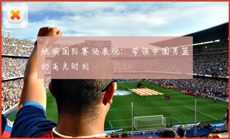 姚明国际赛场表现:带领中国男篮的高光时刻
