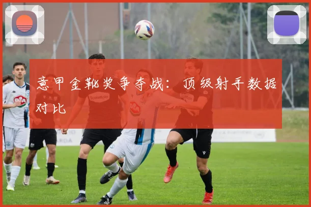 意甲金靴奖争夺战:顶级射手数据对比