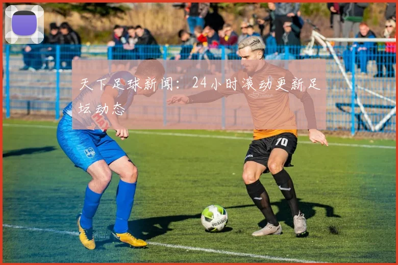 天下足球新闻：24小时滚动更新足坛动态