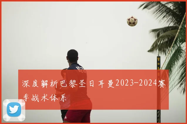 深度解析巴黎圣日耳曼2023-2024赛季战术体系