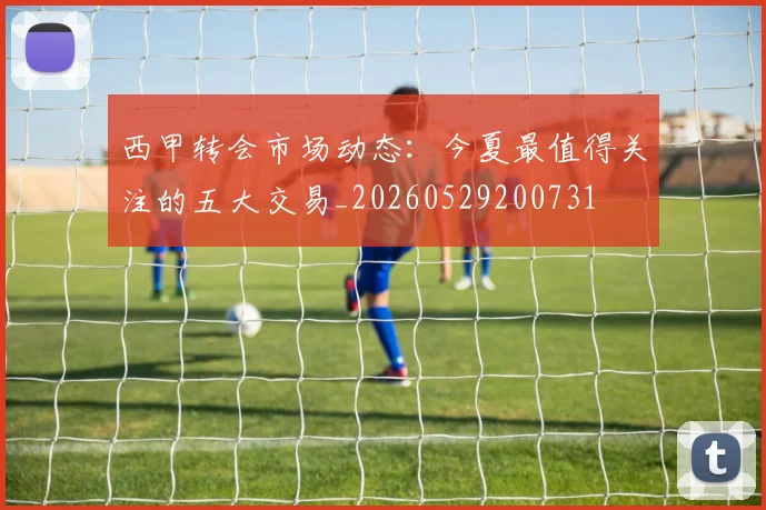西甲转会市场动态:今夏最值得关注的五大交易_20260529200731