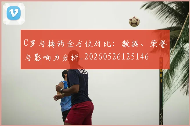 C罗与梅西全方位对比：数据、荣誉与影响力分析_20260526125146