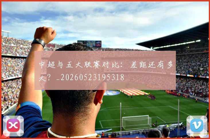 中超与五大联赛对比：差距还有多大？_20260523195318