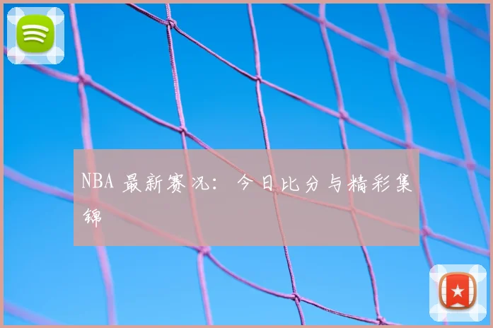 NBA 最新赛况:今日比分与精彩集锦