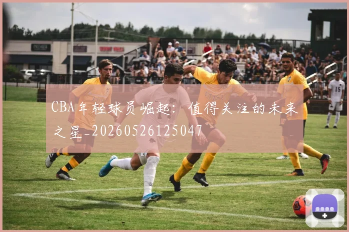 CBA年轻球员崛起：值得关注的未来之星_20260526125047