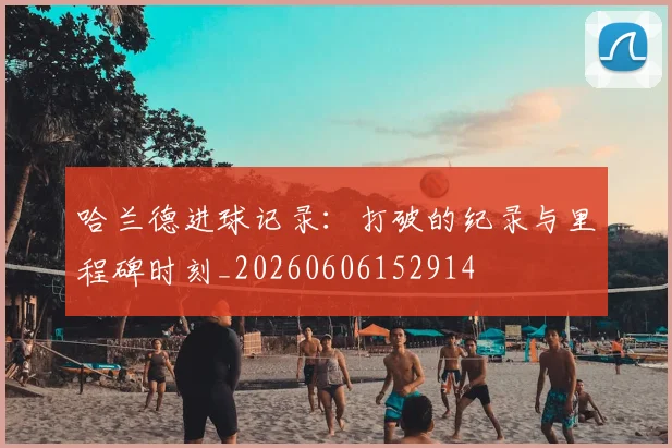 哈兰德进球记录:打破的纪录与里程碑时刻_20260606152914