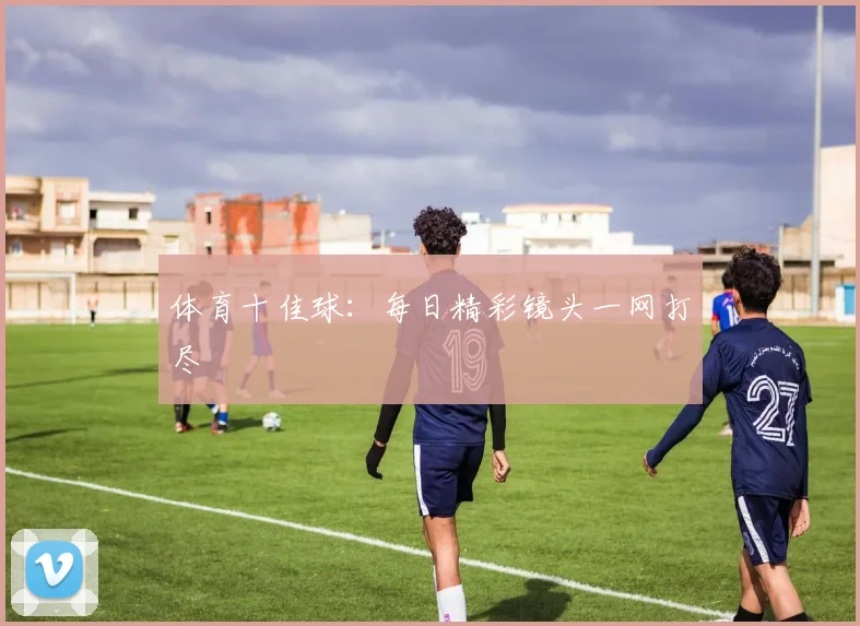 体育十佳球：每日精彩镜头一网打尽