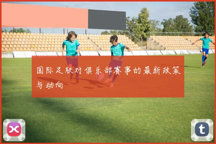 国际足联对俱乐部赛事的最新政策与动向