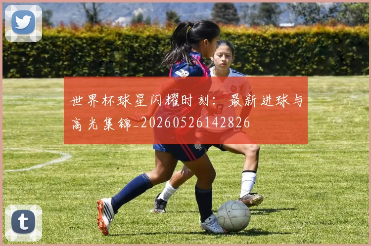 世界杯球星闪耀时刻：最新进球与高光集锦_20260526142826