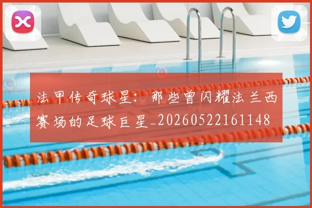 法甲传奇球星：那些曾闪耀法兰西赛场的足球巨星_20260522161148