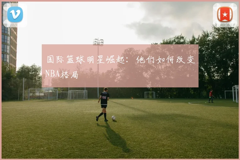 国际篮球明星崛起：他们如何改变NBA格局