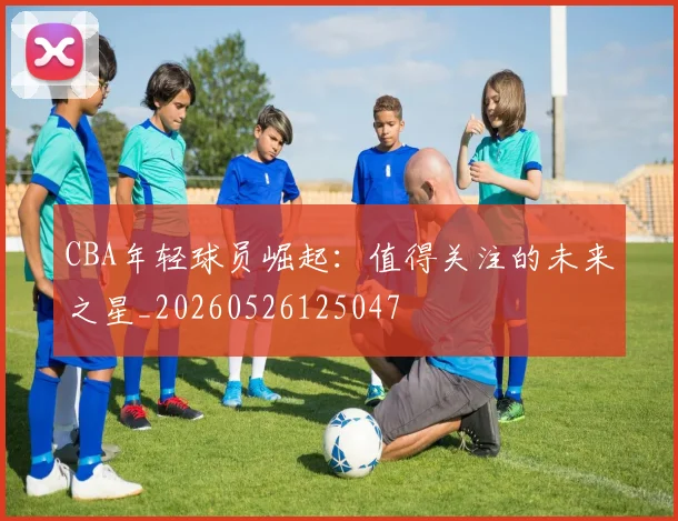 CBA年轻球员崛起:值得关注的未来之星_20260526125047