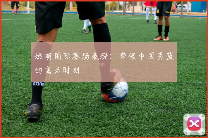 姚明国际赛场表现：带领中国男篮的高光时刻
