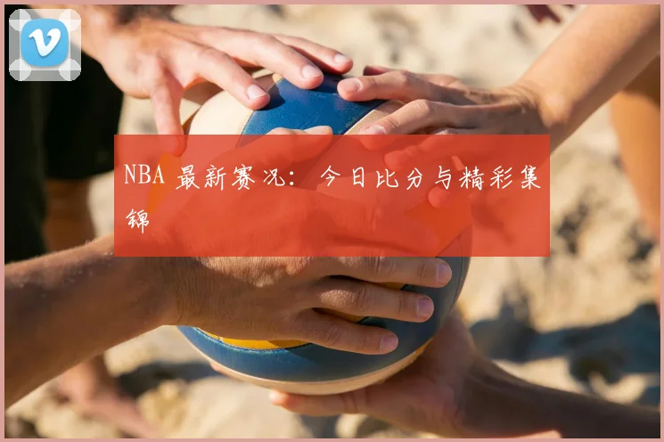 NBA 最新赛况:今日比分与精彩集锦