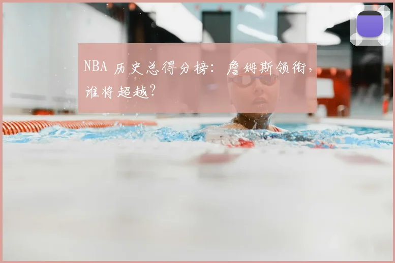 NBA 历史总得分榜：詹姆斯领衔，谁将超越？