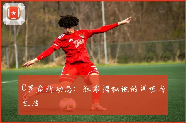 C罗最新动态:独家揭秘他的训练与生活